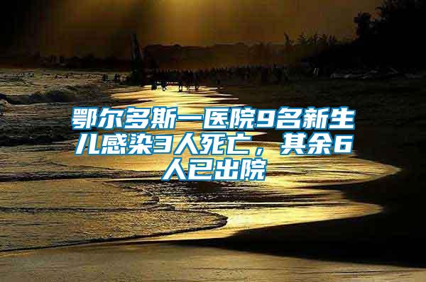 鄂爾多斯一醫院9名新生兒感染3人死亡，其余6人已出院