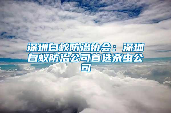 深圳白蟻防治協會：深圳白蟻防治公司首選殺蟲公司