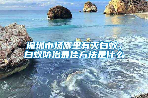 深圳市場哪里有滅白蟻，白蟻防治最佳方法是什么