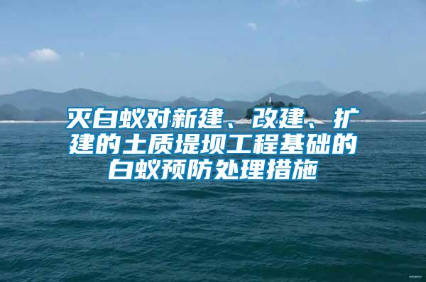 滅白蟻對新建、改建、擴建的土質堤壩工程基礎的白蟻預防處理措施