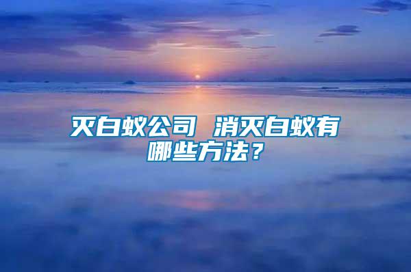 滅白蟻公司 消滅白蟻有哪些方法？