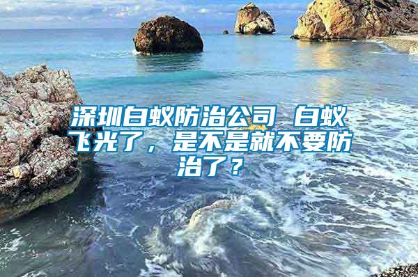 深圳白蟻防治公司 白蟻飛光了，是不是就不要防治了？