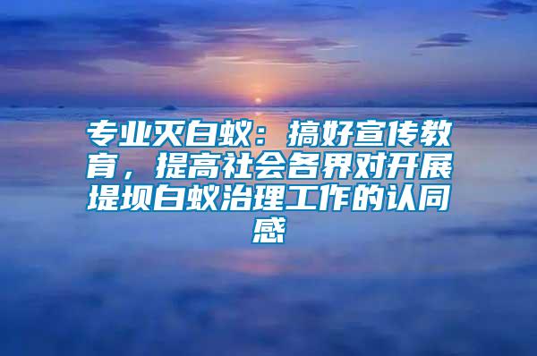 專業滅白蟻：搞好宣傳教育，提高社會各界對開展堤壩白蟻治理工作的認同感