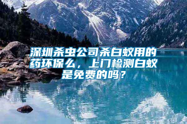 深圳殺蟲公司殺白蟻用的藥環保么，上門檢測白蟻是免費的嗎？