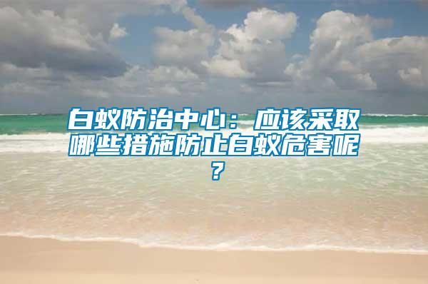 白蟻防治中心：應該采取哪些措施防止白蟻危害呢？