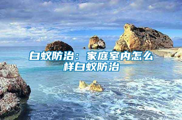 白蟻防治：家庭室內怎么樣白蟻防治