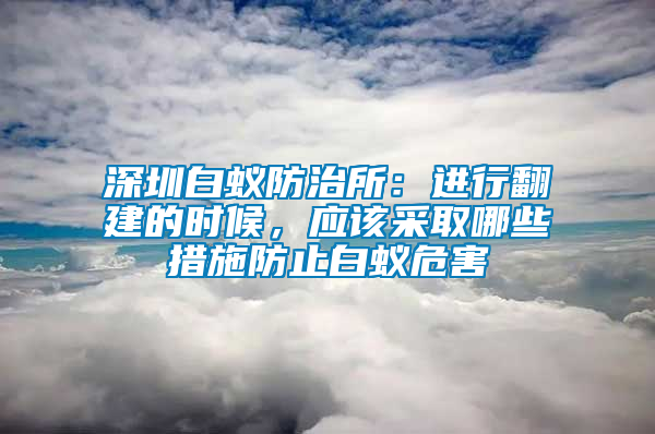 深圳白蟻防治所：進行翻建的時候，應該采取哪些措施防止白蟻危害