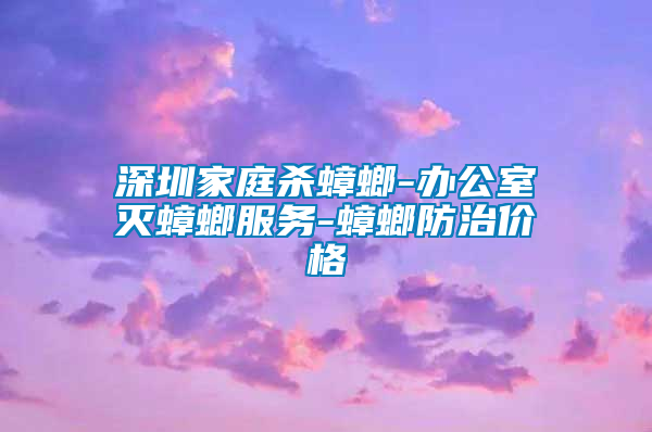 深圳家庭殺蟑螂-辦公室滅蟑螂服務-蟑螂防治價格