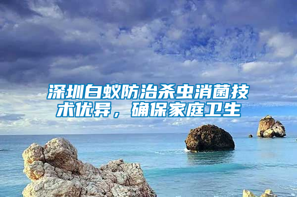 深圳白蟻防治殺蟲消菌技術優異，確保家庭衛生