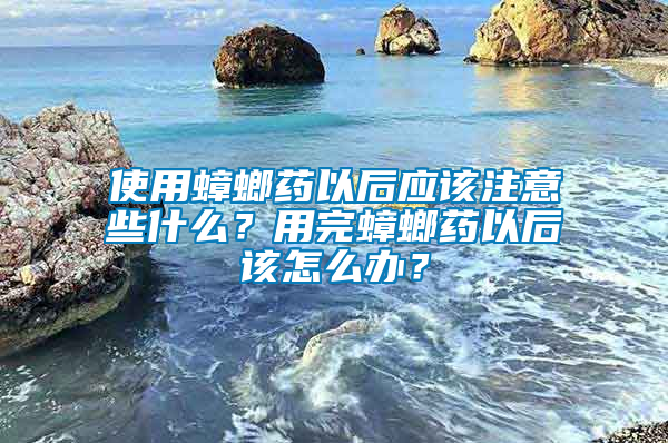 使用蟑螂藥以后應該注意些什么？用完蟑螂藥以后該怎么辦？